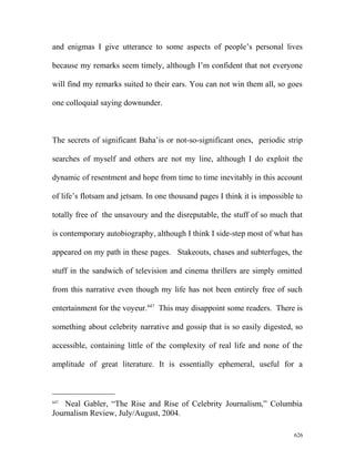 and enigmas I give utterance to some aspects of people’s personal lives
because my remarks seem timely, although I’m confident that not everyone
will find my remarks suited to their ears. You can not win them all, so goes
one colloquial saying downunder.
The secrets of significant Baha’is or not-so-significant ones, periodic strip
searches of myself and others are not my line, although I do exploit the
dynamic of resentment and hope from time to time inevitably in this account
of life’s flotsam and jetsam. In one thousand pages I think it is impossible to
totally free of the unsavoury and the disreputable, the stuff of so much that
is contemporary autobiography, although I think I side-step most of what has
appeared on my path in these pages. Stakeouts, chases and subterfuges, the
stuff in the sandwich of television and cinema thrillers are simply omitted
from this narrative even though my life has not been entirely free of such
entertainment for the voyeur.647
This may disappoint some readers. There is
something about celebrity narrative and gossip that is so easily digested, so
accessible, containing little of the complexity of real life and none of the
amplitude of great literature. It is essentially ephemeral, useful for a
647
Neal Gabler, “The Rise and Rise of Celebrity Journalism,” Columbia
Journalism Review, July/August, 2004.
626
 