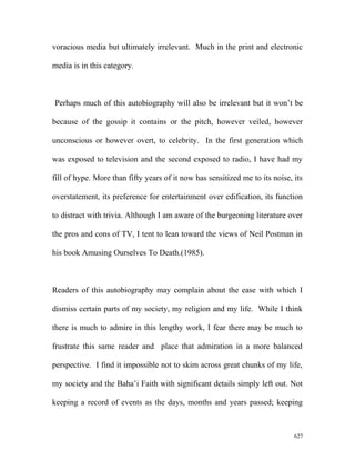 voracious media but ultimately irrelevant. Much in the print and electronic
media is in this category.
Perhaps much of this autobiography will also be irrelevant but it won’t be
because of the gossip it contains or the pitch, however veiled, however
unconscious or however overt, to celebrity. In the first generation which
was exposed to television and the second exposed to radio, I have had my
fill of hype. More than fifty years of it now has sensitized me to its noise, its
overstatement, its preference for entertainment over edification, its function
to distract with trivia. Although I am aware of the burgeoning literature over
the pros and cons of TV, I tent to lean toward the views of Neil Postman in
his book Amusing Ourselves To Death.(1985).
Readers of this autobiography may complain about the ease with which I
dismiss certain parts of my society, my religion and my life. While I think
there is much to admire in this lengthy work, I fear there may be much to
frustrate this same reader and place that admiration in a more balanced
perspective. I find it impossible not to skim across great chunks of my life,
my society and the Baha’i Faith with significant details simply left out. Not
keeping a record of events as the days, months and years passed; keeping
627
 