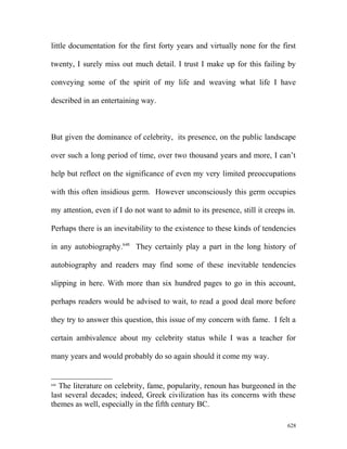 little documentation for the first forty years and virtually none for the first
twenty, I surely miss out much detail. I trust I make up for this failing by
conveying some of the spirit of my life and weaving what life I have
described in an entertaining way.
But given the dominance of celebrity, its presence, on the public landscape
over such a long period of time, over two thousand years and more, I can’t
help but reflect on the significance of even my very limited preoccupations
with this often insidious germ. However unconsciously this germ occupies
my attention, even if I do not want to admit to its presence, still it creeps in.
Perhaps there is an inevitability to the existence to these kinds of tendencies
in any autobiography.648
They certainly play a part in the long history of
autobiography and readers may find some of these inevitable tendencies
slipping in here. With more than six hundred pages to go in this account,
perhaps readers would be advised to wait, to read a good deal more before
they try to answer this question, this issue of my concern with fame. I felt a
certain ambivalence about my celebrity status while I was a teacher for
many years and would probably do so again should it come my way.
648
The literature on celebrity, fame, popularity, renoun has burgeoned in the
last several decades; indeed, Greek civilization has its concerns with these
themes as well, especially in the fifth century BC.
628
 