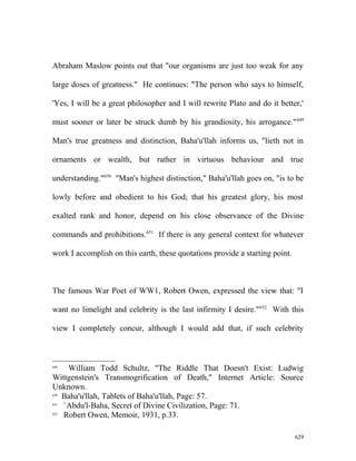 Abraham Maslow points out that "our organisms are just too weak for any
large doses of greatness." He continues: "The person who says to himself,
'Yes, I will be a great philosopher and I will rewrite Plato and do it better,'
must sooner or later be struck dumb by his grandiosity, his arrogance."649
Man's true greatness and distinction, Baha'u'llah informs us, "lieth not in
ornaments or wealth, but rather in virtuous behaviour and true
understanding."650
"Man's highest distinction," Baha'u'llah goes on, "is to be
lowly before and obedient to his God; that his greatest glory, his most
exalted rank and honor, depend on his close observance of the Divine
commands and prohibitions.651
If there is any general context for whatever
work I accomplish on this earth, these quotations provide a starting point.
The famous War Poet of WW1, Robert Owen, expressed the view that: "I
want no limelight and celebrity is the last infirmity I desire."652
With this
view I completely concur, although I would add that, if such celebrity
649
William Todd Schultz, "The Riddle That Doesn't Exist: Ludwig
Wittgenstein's Transmogrification of Death," Internet Article: Source
Unknown.
650
Baha'u'llah, Tablets of Baha'u'llah, Page: 57.
651
`Abdu'l-Baha, Secret of Divine Civilization, Page: 71.
652
Robert Owen, Memoir, 1931, p.33.
629
 