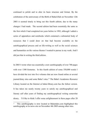 continued to polish and to alter its basic structure and format. By the
celebration of the anniversary of the Birth of Baha'u'llah on November 12th
2003 it seemed timely to bring out this fourth edition, due to the many
changes I had made. The second edition had been essentially the same as
the first which I had completed ten years before in 1993, although I added a
series of appendices and notebooks which contained a substantial body of
resources that I could draw on that had become available on the
autobiographical process and on life-writing as well as the social sciences
and humanities on the various themes I wanted to pursue in my work. And I
did just that in writing the third edition.
In 2003 I wrote what was essentially a new autobiography of over 700 pages
with over 1300 footnotes. In this fourth edition of some 350,000 words I
have divided the text into five volumes that are now found online at several
journal/diary sites and some Baha’i sites.22
The Baha'i Academics Resource
Library located on the Internet at bahai-library.com has the fullest version.
It has taken me nearly twenty years to satisfy my autobiographical and
literary self after years of finding my autobiographical writing somewhat
dreary. I’d like to think I offer some enlightenment in these pages after 20
22
This autobiography is now located at Bahaindex.com highlighted this
autobiography at its news site on November 4th 2003-among other sites.
63
 