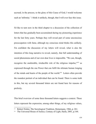 accrued, in the process, to the glory of this Cause of God, I would welcome
such an 'infirmity.' I think it unlikely, though, that I will ever face this issue.
I'd like to turn now in the third chapter to a discussion of the collection of
letters that has gradually been accumulated during my pioneering experience
for the last forty years. Perhaps they will reveal part of some unconscious
preoccupation with fame, although my conscious mind thinks this unlikely.
I'm confident the discussion of my letters will reveal, what is also the
intention of this long narrative to reveal, namely, that full understanding of
social phenomena and of our own dear lives is impossible. "We can, though,
recognize the unalterable, irreducible role of the religious impulse,"653
as
expressed through the one Power that can fulfil the ultimate human longing
of the minds and hearts of the people of the world.654
Letters often provide
the roundest portrait of an individual that can be found. There is some truth
in this, but my several thousand letters are not found here for reasons of
prolixity.
This brief overview of some three thousand letters suggests a context. These
letters represent the expression, among other things, of my religious values,
653
Robert Nisbet, The Sociological Tradition, Heinemann, 1966, p. 261.
654
The Universal House of Justice, Century of Light, Haifa, 2001, p.144.
630
 