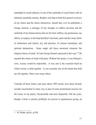 embedded in social relations, in one of the multitude of social forms with its
infinitely manifold contents. Readers will find in both this general overview
of my letters and the letters themselves, should they ever be published, a
strange mixture, a melange, of my attempts at selfless devotion and the
multitude of my human desires that are far from selfless; my pretensions, my
efforts, to acquire, to develop humility's necessary spirit and the many forms
of enthusiasm and elation, joy and pleasure, of sensual immediacy and
spiritual abstractions. Some might call these emotional elements 'the
religious frame of mind.' At least Georg Simmel expressed it this way.655
He
equated this frame of mind with piety. Without this pietas, it was Simmel’s
view, society would be impossible. It was and is the essential bond by
which society is held together. It was certainly one of the bonds that held
my life together. There were many others.
Virtually all these letters, and since about 1995 emails, have been elicited,
socially necessitated in some way or part of some promotional exercise for
the Cause or my poetry. Occasionally and more frequently with the years,
though, a letter is entirely proffered, an exercise in spontaneous giving, an
655
R. Nisbet, op.cit., p.262.
631
 