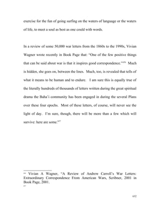exercise for the fun of going surfing on the waters of language or the waters
of life, to meet a soul as best as one could with words.
In a review of some 50,000 war letters from the 1860s to the 1990s, Vivian
Wagner wrote recently in Book Page that: “One of the few positive things
that can be said about war is that it inspires good correspondence.”656
Much
is hidden, she goes on, between the lines. Much, too, is revealed that tells of
what it means to be human and to endure. I am sure this is equally true of
the literally hundreds of thousands of letters written during the great spiritual
drama the Baha’i community has been engaged in during the several Plans
over these four epochs. Most of these letters, of course, will never see the
light of day. I’m sure, though, there will be more than a few which will
survive: here are some.657
656
Vivian A Wagner, “A Review of Andrew Carroll’s War Letters:
Extraordinary Correspondence From American Wars, Scribner, 2001 in
Book Page, 2001.
657
632
 