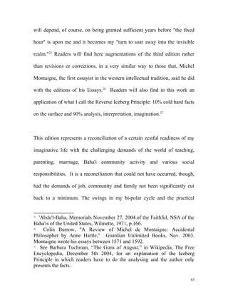 will depend, of course, on being granted sufficient years before "the fixed
hour" is upon me and it becomes my "turn to soar away into the invisible
realm."25
Readers will find here augmentations of the third edition rather
than revisions or corrections, in a very similar way to those that, Michel
Montaigne, the first essayist in the western intellectual tradition, said he did
with the editions of his Essays.26
Readers will also find in this work an
application of what I call the Reverse Iceberg Principle: 10% cold hard facts
on the surface and 90% analysis, interpretation, imagination.27
This edition represents a reconciliation of a certain zestful readiness of my
imaginative life with the challenging demands of the world of teaching,
parenting, marriage, Baha'i community activity and various social
responsibilities. It is a reconciliation that could not have occurred, though,
had the demands of job, community and family not been significantly cut
back to a minimum. The swings in my bi-polar cycle and the practical
25
'Abdu'l-Baha, Memorials November 27, 2004.of the Faithful, NSA of the
Baha'is of the United States, Wilmette, 1971, p.166.
26
Colin Burrow, "A Review of Michel de Montaigne: Accidental
Philosopher by Anne Hartle," Guardian Unlimited Books, Nov. 2003.
Montaigne wrote his essays between 1571 and 1592.
27
See Barbara Tuchman, “The Guns of August,” in Wikipedia, The Free
Encyclopedia, December 5th 2004, for an explanation of the Iceberg
Principle in which readers have to do the analysing and the author only
presents the facts.
65
 