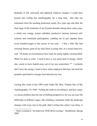 demands of life enervated and depleted whatever energies I could have
poured into writing this autobiography for a long time. But after my
retirement from the teaching profession nearly five years ago and after the
final stage of the treatment of my bi-polar disorder during these same years,
a whole new energy system unfolded, productive tensions between self-
creation and communal participation, enabling me to put together these
seven hundred pages in the course of one year. I feel a little like that
towering literary giant of my time Doris Lessing who, in a recent interview,
said: “all kinds of circumstances have kept me pretty tightly circumscribed.
What I've done is write. I used to have a very great deal of energy, which,
alas, seems to have leaked away out of my toes somewhere.”28
I certainly
don’t have the energy I used to have when employed full-time, but God has
granted a good deal to emerge from between my toes.
Lessing also wrote in her 1994 work Under My Skin: Volume One of My
Autobiography--To 1949: “Telling the truth or not telling it, and how much,
is a lesser problem than the one of shifting perspectives, for you see your life
differently at different stages, like climbing a mountain while the landscape
changes with every turn in the path. Had I written this when I was thirty, it
28
Doris Lessing in “An Interview With Doris Lessing,” Bookforum, Spring
2002.
66
 