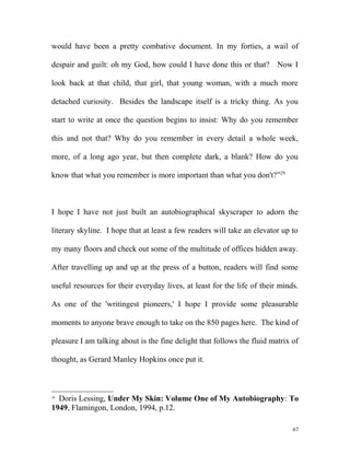 would have been a pretty combative document. In my forties, a wail of
despair and guilt: oh my God, how could I have done this or that? Now I
look back at that child, that girl, that young woman, with a much more
detached curiosity. Besides the landscape itself is a tricky thing. As you
start to write at once the question begins to insist: Why do you remember
this and not that? Why do you remember in every detail a whole week,
more, of a long ago year, but then complete dark, a blank? How do you
know that what you remember is more important than what you don't?”29
I hope I have not just built an autobiographical skyscraper to adorn the
literary skyline. I hope that at least a few readers will take an elevator up to
my many floors and check out some of the multitude of offices hidden away.
After travelling up and up at the press of a button, readers will find some
useful resources for their everyday lives, at least for the life of their minds.
As one of the 'writingest pioneers,' I hope I provide some pleasurable
moments to anyone brave enough to take on the 850 pages here. The kind of
pleasure I am talking about is the fine delight that follows the fluid matrix of
thought, as Gerard Manley Hopkins once put it.
29
Doris Lessing, Under My Skin: Volume One of My Autobiography: To
1949, Flamingon, London, 1994, p.12.
67
 
