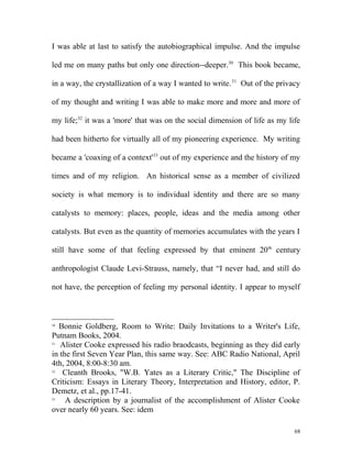 I was able at last to satisfy the autobiographical impulse. And the impulse
led me on many paths but only one direction--deeper.30
This book became,
in a way, the crystallization of a way I wanted to write.31
Out of the privacy
of my thought and writing I was able to make more and more and more of
my life;32
it was a 'more' that was on the social dimension of life as my life
had been hitherto for virtually all of my pioneering experience. My writing
became a 'coaxing of a context'33
out of my experience and the history of my
times and of my religion. An historical sense as a member of civilized
society is what memory is to individual identity and there are so many
catalysts to memory: places, people, ideas and the media among other
catalysts. But even as the quantity of memories accumulates with the years I
still have some of that feeling expressed by that eminent 20th
century
anthropologist Claude Levi-Strauss, namely, that “I never had, and still do
not have, the perception of feeling my personal identity. I appear to myself
30
Bonnie Goldberg, Room to Write: Daily Invitations to a Writer's Life,
Putnam Books, 2004.
31
Alister Cooke expressed his radio braodcasts, beginning as they did early
in the first Seven Year Plan, this same way. See: ABC Radio National, April
4th, 2004, 8:00-8:30 am.
32
Cleanth Brooks, "W.B. Yates as a Literary Critic," The Discipline of
Criticism: Essays in Literary Theory, Interpretation and History, editor, P.
Demetz, et al., pp.17-41.
33
A description by a journalist of the accomplishment of Alister Cooke
over nearly 60 years. See: idem
68
 