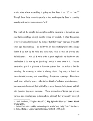 as the place where something is going on, but there is no “I,” no “me.”34
Though I use these terms frequently in this autobiography there is certainly
an enigmatic aspect to the sense of self.
The result of the simple, the complex and the enigmatic is the edition you
read here completed several months before my sixtieth. I offer this edition
of my work in celebration of the birth of that Holy Tree35
near day-break 186
years ago this morning. I do not try to fix this autobiography into a single
frame; I do not try to write my own story with a sense of closure and
definitiveness. Nor do I write with a great emphasis on disclosure and
confession; I do not try to 'jazz-it-up', make it more than it is. I'm not
tempted to give it a glamour it does not possess but I do strive to find its
meaning, the meaning in what is already there. My story is based on
remembrance, memory and unavoidably, first-person reportage. There is so
much that, with the years, calls forth a flood of valuable reminiscences. I
have converted some of that which I have seen, thought, held, tasted and felt
into thought, language, memory. These memories of times past are not
pursued as a nostalgic end in themselves, although they are usually enjoyed,
34
Seth Huebner, “Virginia Woolf: O Thy Splendid Identity!” Janus Head,
Winter 2005.
35
Baha'u'llah refers to His birth using the words "this Holy Tree." See David
S. Ruhe, Robe of Light, George Ronald, Oxford, 1994, p.21.
69
 