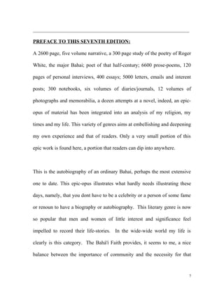_____________________________________________________________
PREFACE TO THIS SEVENTH EDITION:
A 2600 page, five volume narrative, a 300 page study of the poetry of Roger
White, the major Bahai; poet of that half-century; 6600 prose-poems, 120
pages of personal interviews, 400 essays; 5000 letters, emails and interent
posts; 300 notebooks, six volumes of diaries/journals, 12 volumes of
photographs and memorabilia, a dozen attempts at a novel, indeed, an epic-
opus of material has been integrated into an analysis of my religion, my
times and my life. This variety of genres aims at embellishing and deepening
my own experience and that of readers. Only a very small portion of this
epic work is found here, a portion that readers can dip into anywhere.
This is the autobiography of an ordinary Bahai, perhaps the most extensive
one to date. This epic-opus illustrates what hardly needs illustrating these
days, namely, that you dont have to be a celebrity or a person of some fame
or renoun to have a biography or autobiography. This literary genre is now
so popular that men and women of little interest and significance feel
impelled to record their life-stories. In the wide-wide world my life is
clearly is this category. The Bahá'í Faith provides, it seems to me, a nice
balance between the importance of community and the necessity for that
7
 