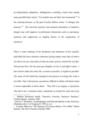 an interpretation, adaptation, abridgement, a retelling, a basic story among
many possible basic stories.39
It is neither true nor false, but constructed.40
It
has meaning because, as the poet Czeslaw Milosz writes, “it changes into
memory.”41
The universal currency and assumed naturalness of narrative,
though, may well suppress its problematic dimensions such as: parsimony,
inclusion and suppression as shaping factors in the composition of
narratives.
There is some ordering of the incidences and intimacies of this specific,
individual life into a narrative coherence giving readers some idea of what it
was like to be me, some idea of what my inner, private, mental life was like.
This private life is for the most part illegible; we live it and fight it alone. I
have tried to make this inner life, as much as possible, as legible as possible.
The sense of self which has emerged in the process of writing this work is
two-fold. One is this private, mysterious, difficult to define self about whom
it seems impossible to boast about. This self is an enigma, a mysterious
who that I am, a transient entity, ceaselessly re-created for each and every
39
Barbara Herrnstein Smith, "Narrative Versions, Narrative Theories,"
Critical Inquiry, Autumn 1980.
40
Steven V. Hunsaker, Autobiography and National Identity in the Americas,
Charlottesville: U of Virginia P, 1999, p. xvi.
41
Czeslaw Milosz in “The Memory of Czeslaw Milosz: 1911-2004,” Hilton
Kramer, The New Criterion, October 2004.
71
 