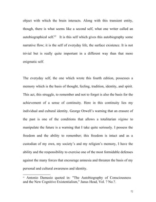object with which the brain interacts. Along with this transient entity,
though, there is what seems like a second self, what one writer called an
autobiographical self.42
It is this self which gives this autobiography some
narrative flow; it is the self of everyday life, the surface existence. It is not
trivial but is really quite important in a different way than that more
enigmatic self.
The everyday self, the one which wrote this fourth edition, possesses a
memory which is the basis of thought, feeling, tradition, identity, and spirit.
This act, this struggle, to remember and not to forget is also the basis for the
achievement of a sense of continuity. Here in this continuity lies my
individual and cultural identity. George Orwell’s warning that an erasure of
the past is one of the conditions that allows a totalitarian régime to
manipulate the future is a warning that I take quite seriously. I possess the
freedom and the ability to remember; this freedom is intact and as a
custodian of my own, my society’s and my religion’s memory, I have the
ability and the responsibility to exercise one of the most formidable defenses
against the many forces that encourage amnesia and threaten the basis of my
personal and cultural awareness and identity.
42
Antonio Damasio quoted in: "The Autobiography of Consciousness
and the New Cognitive Existentialism," Janus Head, Vol. ? No.?.
72
 