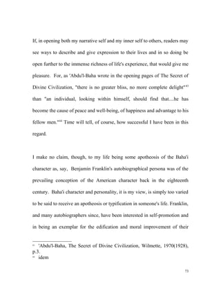 If, in opening both my narrative self and my inner self to others, readers may
see ways to describe and give expression to their lives and in so doing be
open further to the immense richness of life's experience, that would give me
pleasure. For, as 'Abdu'l-Baha wrote in the opening pages of The Secret of
Divine Civilization, "there is no greater bliss, no more complete delight"43
than "an individual, looking within himself, should find that....he has
become the cause of peace and well-being, of happiness and advantage to his
fellow men."44
Time will tell, of course, how successful I have been in this
regard.
I make no claim, though, to my life being some apotheosis of the Baha'i
character as, say, Benjamin Franklin's autobiographical persona was of the
prevailing conception of the American character back in the eighteenth
century. Baha'i character and personality, it is my view, is simply too varied
to be said to receive an apotheosis or typification in someone's life. Franklin,
and many autobiographers since, have been interested in self-promotion and
in being an exemplar for the edification and moral improvement of their
43
'Abdu'l-Baha, The Secret of Divine Civilization, Wilmette, 1970(1928),
p.3.
44
idem
73
 