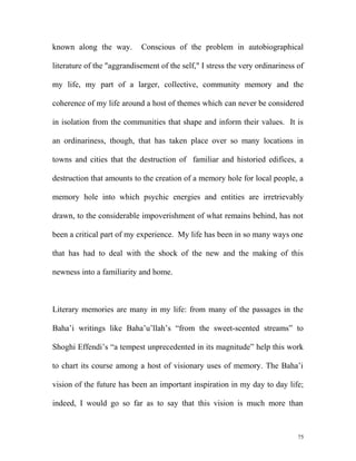 known along the way. Conscious of the problem in autobiographical
literature of the "aggrandisement of the self," I stress the very ordinariness of
my life, my part of a larger, collective, community memory and the
coherence of my life around a host of themes which can never be considered
in isolation from the communities that shape and inform their values. It is
an ordinariness, though, that has taken place over so many locations in
towns and cities that the destruction of familiar and historied edifices, a
destruction that amounts to the creation of a memory hole for local people, a
memory hole into which psychic energies and entities are irretrievably
drawn, to the considerable impoverishment of what remains behind, has not
been a critical part of my experience. My life has been in so many ways one
that has had to deal with the shock of the new and the making of this
newness into a familiarity and home.
Literary memories are many in my life: from many of the passages in the
Baha’i writings like Baha’u’llah’s “from the sweet-scented streams” to
Shoghi Effendi’s “a tempest unprecedented in its magnitude” help this work
to chart its course among a host of visionary uses of memory. The Baha’i
vision of the future has been an important inspiration in my day to day life;
indeed, I would go so far as to say that this vision is much more than
75
 
