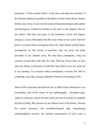 inspiration. "Vision creates reality," as the once and long-time secretary of
the National Spiritual Assembly of the Baha’is of the United States, Horace
Holley, once wrote. To put it in the words of that paleontologist, philosopher
and theologican, Teillard de Chardin, in the end it is the utopians who are
the realists. That idea may grate on the pessimists, cynics and skeptics
among us, a mass of humanity that fills every corner of our world. And who
knows, everyone makes assumptions about life, about history and the future.
Assumptions are like axioms in geometry, they are given, not really
proveable in any ultimate sense. We take these assumptions, wrap our
emotions around them and walk the walk. That has always been, at least
since my thirties, a definition of faith that I have drawn on in my work and
in my teaching. For everyone makes assumptions; everyone has faith in
something, some idea, concept, definition of history and meaning of life.
Most of life's experience has been left out, as Mark Twain informed us is an
inevitability, part of the nature of any autobiography. Perceptual gaps,
cognitive omissions, lacuna of many kinds, prevent an accurate or complete
account of reality. But, because we are seldom aware of the lacuna, because
the neural processes, the neurophysiological data underpinning
autobiographical memory, the cerebral representation of one’s past is
76
 