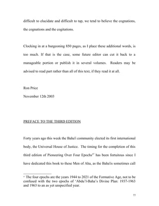 difficult to elucidate and difficult to tap, we tend to believe the cognations,
the cognations and the cogitations.
Clocking in at a burgeoning 850 pages, as I place these additional words, is
too much. If that is the case, some future editor can cut it back to a
manageable portion or publish it in several volumes. Readers may be
advised to read part rather than all of this text, if they read it at all.
Ron Price
November 12th 2003
PREFACE TO THE THIRD EDITION
Forty years ago this week the Baha'i community elected its first international
body, the Universal House of Justice. The timing for the completion of this
third edition of Pioneering Over Four Epochs47
has been fortuitous since I
have dedicated this book to these Men of Aha, as the Baha'is sometimes call
47
The four epochs are the years 1944 to 2021 of the Formative Age, not to be
confused with the two epochs of ‘Abdu’l-Baha’s Divine Plan: 1937-1963
and 1963 to an as yet unspecified year.
77
 