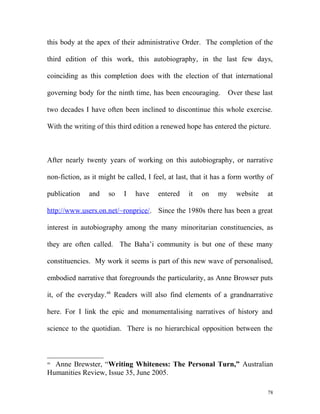 this body at the apex of their administrative Order. The completion of the
third edition of this work, this autobiography, in the last few days,
coinciding as this completion does with the election of that international
governing body for the ninth time, has been encouraging. Over these last
two decades I have often been inclined to discontinue this whole exercise.
With the writing of this third edition a renewed hope has entered the picture.
After nearly twenty years of working on this autobiography, or narrative
non-fiction, as it might be called, I feel, at last, that it has a form worthy of
publication and so I have entered it on my website at
http://www.users.on.net/~ronprice/. Since the 1980s there has been a great
interest in autobiography among the many minoritarian constituencies, as
they are often called. The Baha’i community is but one of these many
constituencies. My work it seems is part of this new wave of personalised,
embodied narrative that foregrounds the particularity, as Anne Browser puts
it, of the everyday.48
Readers will also find elements of a grandnarrative
here. For I link the epic and monumentalising narratives of history and
science to the quotidian. There is no hierarchical opposition between the
48
Anne Brewster, “Writing Whiteness: The Personal Turn,” Australian
Humanities Review, Issue 35, June 2005.
78
 
