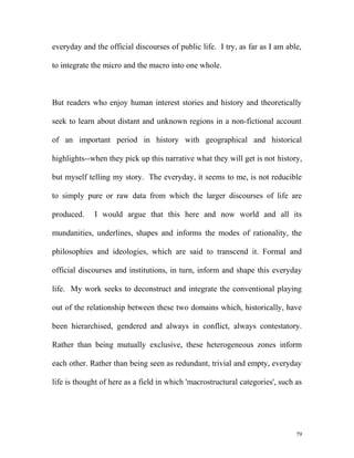everyday and the official discourses of public life. I try, as far as I am able,
to integrate the micro and the macro into one whole.
But readers who enjoy human interest stories and history and theoretically
seek to learn about distant and unknown regions in a non-fictional account
of an important period in history with geographical and historical
highlights--when they pick up this narrative what they will get is not history,
but myself telling my story. The everyday, it seems to me, is not reducible
to simply pure or raw data from which the larger discourses of life are
produced. I would argue that this here and now world and all its
mundanities, underlines, shapes and informs the modes of rationality, the
philosophies and ideologies, which are said to transcend it. Formal and
official discourses and institutions, in turn, inform and shape this everyday
life. My work seeks to deconstruct and integrate the conventional playing
out of the relationship between these two domains which, historically, have
been hierarchised, gendered and always in conflict, always contestatory.
Rather than being mutually exclusive, these heterogeneous zones inform
each other. Rather than being seen as redundant, trivial and empty, everyday
life is thought of here as a field in which 'macrostructural categories', such as
79
 