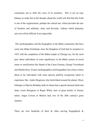 community not to stifle the voice of its members. This is not an easy
balance to strike but in the decades ahead the world will find that this Faith
is one of the organizations, perhaps the critical one, which provides the mix
of freedom and authority, unity and diversity, without which planetary
survival will be difficult if not impossible.
The autobiographies and the biographies in the Bahai community that have
come into Bahai bookshops since the Kingdom of God had its inception in
1953 with the completion of the Bahai temple in Chicago are, for the most
part, about individuals of some significance in the Bahai system of social
status or stratification like Hands of the Cause Furutan, George Townshend
and Martha Root. Extant autobiographies and biographies have been written
about or by individuals with some special, publicly recognized, talent or
experience like: Andre Brugiroux who hitch-hiked around the planet; Dizzy
Gillespie or Marvin Holladay both of whom had a special musical talent and
fame; Louis Bourgeois or Roger White, men of great artistic or literary
talent; Angus Cowan or Marion Jack two of the 20th century's great
teachers.
There are now hundreds of short & often moving biographical &
8
 