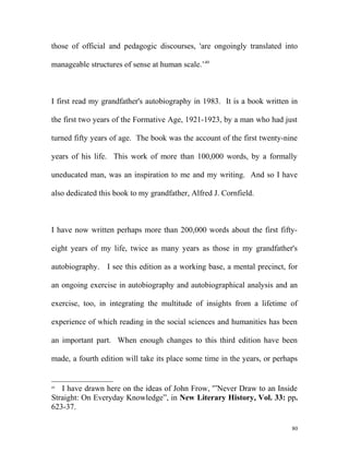 those of official and pedagogic discourses, 'are ongoingly translated into
manageable structures of sense at human scale.’49
I first read my grandfather's autobiography in 1983. It is a book written in
the first two years of the Formative Age, 1921-1923, by a man who had just
turned fifty years of age. The book was the account of the first twenty-nine
years of his life. This work of more than 100,000 words, by a formally
uneducated man, was an inspiration to me and my writing. And so I have
also dedicated this book to my grandfather, Alfred J. Cornfield.
I have now written perhaps more than 200,000 words about the first fifty-
eight years of my life, twice as many years as those in my grandfather's
autobiography. I see this edition as a working base, a mental precinct, for
an ongoing exercise in autobiography and autobiographical analysis and an
exercise, too, in integrating the multitude of insights from a lifetime of
experience of which reading in the social sciences and humanities has been
an important part. When enough changes to this third edition have been
made, a fourth edition will take its place some time in the years, or perhaps
49
I have drawn here on the ideas of John Frow, '”Never Draw to an Inside
Straight: On Everyday Knowledge”, in New Literary History, Vol. 33: pp.
623-37.
80
 