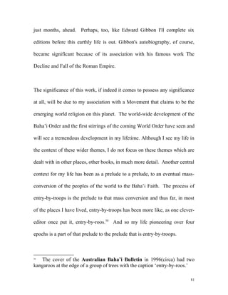 just months, ahead. Perhaps, too, like Edward Gibbon I'll complete six
editions before this earthly life is out. Gibbon's autobiography, of course,
became significant because of its association with his famous work The
Decline and Fall of the Roman Empire.
The significance of this work, if indeed it comes to possess any significance
at all, will be due to my association with a Movement that claims to be the
emerging world religion on this planet. The world-wide development of the
Baha’i Order and the first stirrings of the coming World Order have seen and
will see a tremendous development in my lifetime. Although I see my life in
the context of these wider themes, I do not focus on these themes which are
dealt with in other places, other books, in much more detail. Another central
context for my life has been as a prelude to a prelude, to an eventual mass-
conversion of the peoples of the world to the Baha’i Faith. The process of
entry-by-troops is the prelude to that mass conversion and thus far, in most
of the places I have lived, entry-by-troops has been more like, as one clever-
editor once put it, entry-by-roos.50
And so my life pioneering over four
epochs is a part of that prelude to the prelude that is entry-by-troops.
50
The cover of the Australian Baha’i Bulletin in 1996(circa) had two
kangaroos at the edge of a group of trees with the caption ‘entry-by-roos.’
81
 