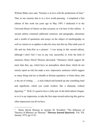 William Blake once said, "Eternity is in love with the productions of time.”
That, to me--eternity that is--is a love worth pursuing. I completed a first
edition of this work ten years ago in May 1993. I dedicated it to the
Universal House of Justice on that occasion, as I do here in this edition. A
second edition contained additional sentences and paragraphs, alterations
and a wealth of quotations and essays on the subject of autobiography as
well as a dozen or so updates to take the story into this my fifty-ninth year of
life and my forty-first as a pioneer. I was trying in this second edition,
although I don’t feel I was in any way successful, to write the kind of
sentences Henry David Thoreau advocated: “Sentences which suggest far
more than they say, which have an atmosphere about them, which do not
merely report an old, but make a new, impression; sentences which suggest
as many things and are as durable as Roman aqueducts; to frame these, that
is the art of writing . . . .a style kinked and knotted up into something hard
and significant, which you could swallow like a diamond, without
digesting.”51
Well, it’s good to have a lofty aim. In the third edition I began,
or so it is my impression, to take the first steps toward achieving this goal-so
often impressions are all we have.
51
Henry David Thoreau in Annette M. Woodlief, “The Influence of
Theories of Rhetoric on Thoreau,” Thoreau Journal Quarterly, Vol. VII,
January 1975, pp.13-22.
82
 