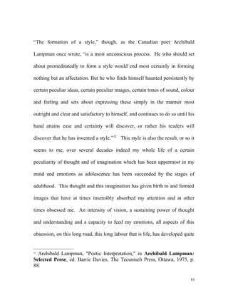 “The formation of a style,” though, as the Canadian poet Archibald
Lampman once wrote, “is a most unconscious process. He who should set
about premeditatedly to form a style would end most certainly in forming
nothing but an affectation. But he who finds himself haunted persistently by
certain peculiar ideas, certain peculiar images, certain tones of sound, colour
and feeling and sets about expressing these simply in the manner most
outright and clear and satisfactory to himself, and continues to do so until his
hand attains ease and certainty will discover, or rather his readers will
discover that he has invented a style.”52
This style is also the result, or so it
seems to me, over several decades indeed my whole life of a certain
peculiarity of thought and of imagination which has been uppermost in my
mind and emotions as adolescence has been succeeded by the stages of
adulthood. This thought and this imagination has given birth to and formed
images that have at times insensibly absorbed my attention and at other
times obsessed me. An intensity of vision, a sustaining power of thought
and understanding and a capacity to feed my emotions, all aspects of this
obsession, on this long road, this long labour that is life, has developed quite
52
Archibald Lampman, "Poetic Interpretation," in Archibald Lampman:
Selected Prose, ed. Barrie Davies, The Tecumseh Press, Ottawa, 1975, p.
88.
83
 