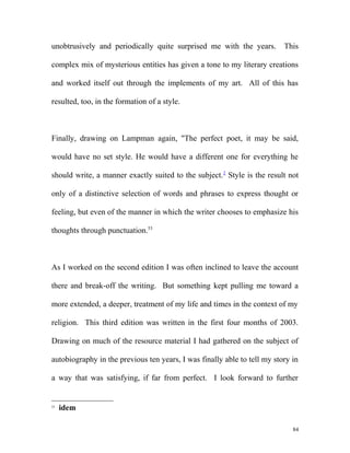 unobtrusively and periodically quite surprised me with the years. This
complex mix of mysterious entities has given a tone to my literary creations
and worked itself out through the implements of my art. All of this has
resulted, too, in the formation of a style.
Finally, drawing on Lampman again, "The perfect poet, it may be said,
would have no set style. He would have a different one for everything he
should write, a manner exactly suited to the subject.2
Style is the result not
only of a distinctive selection of words and phrases to express thought or
feeling, but even of the manner in which the writer chooses to emphasize his
thoughts through punctuation.53
As I worked on the second edition I was often inclined to leave the account
there and break-off the writing. But something kept pulling me toward a
more extended, a deeper, treatment of my life and times in the context of my
religion. This third edition was written in the first four months of 2003.
Drawing on much of the resource material I had gathered on the subject of
autobiography in the previous ten years, I was finally able to tell my story in
a way that was satisfying, if far from perfect. I look forward to further
53
idem
84
 