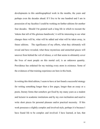 developments to this autobiographical work in the months, the years and
perhaps even the decades ahead. If I live to be one hundred and I am in
possession of my faculties I could be working on further editions for another
four decades. Should I be granted such a long life in which to recount the
'tokens that tell of His glorious handiwork,' it will be interesting to see what
changes there will be, what will be added and what will be taken away, in
future editions. The significance of my efforts, what they ultimately will
reveal and have revealed, what those mysterious and unmerited graces will
uncover from behind the veil of silence, a veil that seems to ultimately cover
the lives of most people on this mortal coil, is an unknown quantity.
Providence has ordained for my training every atom in existence. Some of
the evidences of that training experience are here in this book.
In writing this third edition, I seem to have at last found a successful strategy
for writing something longer than a few pages, longer than an essay or a
poem, literary forms that somehow got fixed by my many years as a student
and lecturer in academic institutions and by my own inclination and need to
write short pieces for personal pleasure and/or practical necessity. If this
work possesses a slightly complex and involved style, perhaps it is because I
have found life to be complex and involved. I have learned, at last, that
85
 
