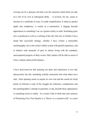revising can be a pleasure and that even the clumsiest initial draft can take
on a life of its own in subsequent drafts. A revision, for me, seems to
function in a multitude of ways. It yields simplification; it achieves greater
depth and complexity; it results in a penetration, a digging beneath
appearances to something I see as a greater reality or truth. Something quite
new is produced as well as a refining of the old. One test of whether I have
found that successful strategy, whether I have written a memorable
autobiography, lies in the writer's ability to deal with painful experience, and
to balance such moments of pain in intense living with the mundane,
unexceptional progress of daily events. Only readers will be able to assess if
I have, indeed, achieved this balance.
I have discovered too that spinning out ideas and experiences is not only
idiosyncratic but also something usefully connected with what others have
said. Each spinning seems to require its own web and the search for fixed
points of reference is part of the struggle for coherence, completeness and
the autobiographer’s attempt to penetrate, to dig, beneath those appearances
to something closer to reality. As a result, I like to think that each sentence
of Pioneering Over Four Epochs is a "flower in a crannied wall," as a poet
86
 