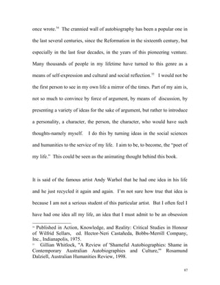 once wrote.54
The crannied wall of autobiography has been a popular one in
the last several centuries, since the Reformation in the sixteenth century, but
especially in the last four decades, in the years of this pioneering venture.
Many thousands of people in my lifetime have turned to this genre as a
means of self-expression and cultural and social reflection.55
I would not be
the first person to see in my own life a mirror of the times. Part of my aim is,
not so much to convince by force of argument, by means of discussion, by
presenting a variety of ideas for the sake of argument, but rather to introduce
a personality, a character, the person, the character, who would have such
thoughts-namely myself. I do this by turning ideas in the social sciences
and humanities to the service of my life. I aim to be, to become, the “poet of
my life.” This could be seen as the animating thought behind this book.
It is said of the famous artist Andy Warhol that he had one idea in his life
and he just recycled it again and again. I’m not sure how true that idea is
because I am not a serious student of this particular artist. But I often feel I
have had one idea all my life, an idea that I must admit to be an obsession
54
Published in Action, Knowledge, and Reality: Critical Studies in Honour
of Wilfrid Sellars, ed. Hector-Neri Castañeda, Bobbs-Merrill Company,
Inc., Indianapolis, 1975.
55
Gillian Whitlock, "A Review of 'Shameful Autobiographies: Shame in
Contemporary Australian Autobiographies and Culture,'" Rosamund
Dalziell, Australian Humanities Review, 1998.
87
 