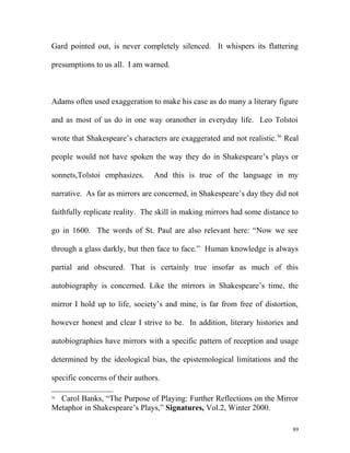 Gard pointed out, is never completely silenced. It whispers its flattering
presumptions to us all. I am warned.
Adams often used exaggeration to make his case as do many a literary figure
and as most of us do in one way oranother in everyday life. Leo Tolstoi
wrote that Shakespeare’s characters are exaggerated and not realistic.56
Real
people would not have spoken the way they do in Shakespeare’s plays or
sonnets,Tolstoi emphasizes. And this is true of the language in my
narrative. As far as mirrors are concerned, in Shakespeare’s day they did not
faithfully replicate reality. The skill in making mirrors had some distance to
go in 1600. The words of St. Paul are also relevant here: “Now we see
through a glass darkly, but then face to face.” Human knowledge is always
partial and obscured. That is certainly true insofar as much of this
autobiography is concerned. Like the mirrors in Shakespeare’s time, the
mirror I hold up to life, society’s and mine, is far from free of distortion,
however honest and clear I strive to be. In addition, literary histories and
autobiographies have mirrors with a specific pattern of reception and usage
determined by the ideological bias, the epistemological limitations and the
specific concerns of their authors.
56
Carol Banks, “The Purpose of Playing: Further Reflections on the Mirror
Metaphor in Shakespeare’s Plays,” Signatures, Vol.2, Winter 2000.
89
 