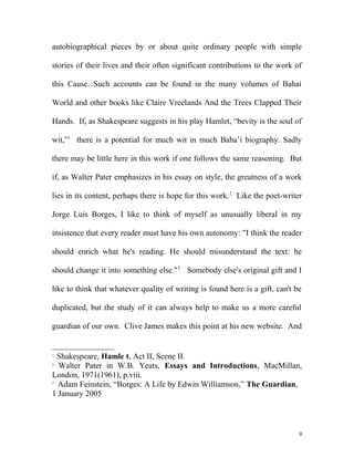 autobiographical pieces by or about quite ordinary people with simple
stories of their lives and their often significant contributions to the work of
this Cause. Such accounts can be found in the many volumes of Bahai
World and other books like Claire Vreelands And the Trees Clapped Their
Hands. If, as Shakespeare suggests in his play Hamlet, “bevity is the soul of
wit,”1
there is a potential for much wit in much Baha’i biography. Sadly
there may be little here in this work if one follows the same reasoning. But
if, as Walter Pater emphasizes in his essay on style, the greatness of a work
lies in its content, perhaps there is hope for this work.2
Like the poet-writer
Jorge Luis Borges, I like to think of myself as unusually liberal in my
insistence that every reader must have his own autonomy: "I think the reader
should enrich what he's reading. He should misunderstand the text: he
should change it into something else."3
Somebody else's original gift and I
like to think that whatever quality of writing is found here is a gift, can't be
duplicated, but the study of it can always help to make us a more careful
guardian of our own. Clive James makes this point at his new website. And
1
Shakespeare, Hamle t, Act II, Scene II.
2
Walter Pater in W.B. Yeats, Essays and Introductions, MacMillan,
London, 1971(1961), p.viii.
3
Adam Feinstein, “Borges: A Life by Edwin Williamson,” The Guardian,
1 January 2005
9
 