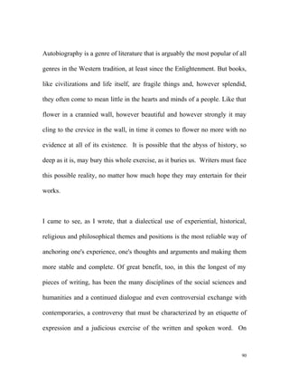 Autobiography is a genre of literature that is arguably the most popular of all
genres in the Western tradition, at least since the Enlightenment. But books,
like civilizations and life itself, are fragile things and, however splendid,
they often come to mean little in the hearts and minds of a people. Like that
flower in a crannied wall, however beautiful and however strongly it may
cling to the crevice in the wall, in time it comes to flower no more with no
evidence at all of its existence. It is possible that the abyss of history, so
deep as it is, may bury this whole exercise, as it buries us. Writers must face
this possible reality, no matter how much hope they may entertain for their
works.
I came to see, as I wrote, that a dialectical use of experiential, historical,
religious and philosophical themes and positions is the most reliable way of
anchoring one's experience, one's thoughts and arguments and making them
more stable and complete. Of great benefit, too, in this the longest of my
pieces of writing, has been the many disciplines of the social sciences and
humanities and a continued dialogue and even controversial exchange with
contemporaries, a controversy that must be characterized by an etiquette of
expression and a judicious exercise of the written and spoken word. On
90
 