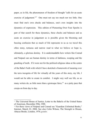 paper, as in life, the phenomenon of freedom of thought "calls for an acute
exercise of judgement."57
One must not say too much nor too little. One
must find one's own checks and balances, one's own insights into the
dynamics of expression. This edition of Pioneering Over Four Epochs is
part of that search for these dynamics, these checks and balances and as
acute an exercise in judgement as is possible given the blooming and
buzzing confusion that so much of life represents to us as we travel this
often stony, tortuous and narrow road to what we believe or hope is,
ultimately, a glorious destiny. It is understandable how writers like Conrad
and Naipaul can see human destiny in terms of darkness, weeping and the
gnashing of teeth. If it were not for the political-religious ideas at the centre
of the Baha'i Faith with which I have sketched a framework of meaning over
the terra incognita of life for virtually all the years of this story, my life, I
would not be able to create in comfort. I might very well see life, as so
many writers do, as little more than a grotesque farce,58
as a petty pace that
creeps on from day to day.
57
The Universal House of Justice, Letter to the Baha'is of the United States
of American, December 29th, 1988.
58
For these views of Naipaul and Conrad see "Guardian Unlimited Books,"
Internet, March 22, 2004. See also Colin Wilson, The Strength to Dream,
Abacus Books, London, 1976, p.xxiv.
91
 