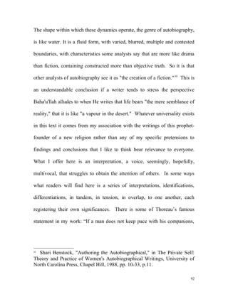 The shape within which these dynamics operate, the genre of autobiography,
is like water. It is a fluid form, with varied, blurred, multiple and contested
boundaries, with characteristics some analysts say that are more like drama
than fiction, containing constructed more than objective truth. So it is that
other analysts of autobiography see it as "the creation of a fiction."59
This is
an understandable conclusion if a writer tends to stress the perspective
Baha'u'llah alludes to when He writes that life bears "the mere semblance of
reality," that it is like "a vapour in the desert." Whatever universality exists
in this text it comes from my association with the writings of this prophet-
founder of a new religion rather than any of my specific pretensions to
findings and conclusions that I like to think bear relevance to everyone.
What I offer here is an interpretation, a voice, seemingly, hopefully,
multivocal, that struggles to obtain the attention of others. In some ways
what readers will find here is a series of interpretations, identifications,
differentiations, in tandem, in tension, in overlap, to one another, each
registering their own significances. There is some of Thoreau’s famous
statement in my work: “If a man does not keep pace with his companions,
59
Shari Benstock, "Authoring the Autobiographical," in The Private Self:
Theory and Practice of Women's Autobiographical Writings, University of
North Carolina Press, Chapel Hill, 1988, pp. 10-33, p.11.
92
 