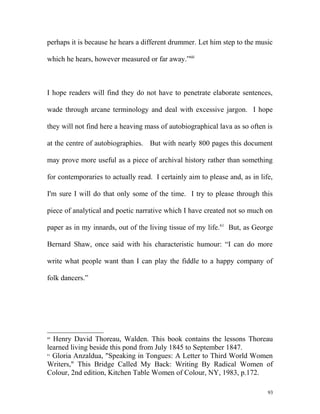 perhaps it is because he hears a different drummer. Let him step to the music
which he hears, however measured or far away.”60
I hope readers will find they do not have to penetrate elaborate sentences,
wade through arcane terminology and deal with excessive jargon. I hope
they will not find here a heaving mass of autobiographical lava as so often is
at the centre of autobiographies. But with nearly 800 pages this document
may prove more useful as a piece of archival history rather than something
for contemporaries to actually read. I certainly aim to please and, as in life,
I'm sure I will do that only some of the time. I try to please through this
piece of analytical and poetic narrative which I have created not so much on
paper as in my innards, out of the living tissue of my life.61
But, as George
Bernard Shaw, once said with his characteristic humour: “I can do more
write what people want than I can play the fiddle to a happy company of
folk dancers.”
60
Henry David Thoreau, Walden. This book contains the lessons Thoreau
learned living beside this pond from July 1845 to September 1847.
61
Gloria Anzaldua, "Speaking in Tongues: A Letter to Third World Women
Writers," This Bridge Called My Back: Writing By Radical Women of
Colour, 2nd edition, Kitchen Table Women of Colour, NY, 1983, p.172.
93
 