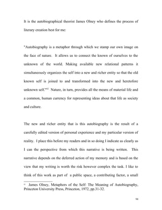 It is the autobiographical theorist James Olney who defines the process of
literary creation best for me:
"Autobiography is a metaphor through which we stamp our own image on
the face of nature. It allows us to connect the known of ourselves to the
unknown of the world. Making available new relational patterns it
simultaneously organizes the self into a new and richer entity so that the old
known self is joined to and transformed into the new and heretofore
unknown self."62
Nature, in turn, provides all the means of material life and
a common, human currency for representing ideas about that life as society
and culture.
The new and richer entity that is this autobiography is the result of a
carefully edited version of personal experience and my particular version of
reality. I place this before my readers and in so doing I indicate as clearly as
I can the perspective from which this narrative is being written. This
narrative depends on the deferred action of my memory and is based on the
view that my writing is worth the risk however complex the task. I like to
think of this work as part of a public space, a contributing factor, a small
62
James Olney, Metaphors of the Self: The Meaning of Autobiography,
Princeton University Press, Princeton, 1972, pp.31-32.
94
 