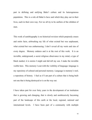 part in defining and unifying Baha’i culture and its heterogeneous
population. This is a role all Baha’is have and which they play out in their
lives, each in their own way. For we all try to be unifiers of the children of
men.
This work of autobiography is no historical revision which purposely erases
and omits facts, airbrushing my life of what existed but was unpleasant,
what existed but was embarrassing. I don’t reveal all my warts and sins of
every degree. Memory endures and is at the root of this work. It is an
invisible, underground, a secret religious observance in my mind, a type of
black market; it is stories I might and did tell my son. I make the invisible
visible here. This memory I coat with the visibility of language; language is
my repository of cultural and personal memory. Language is memory’s tool,
a repository of history. I feel as if I am part of a culture that is being built
not one that is being destroyed or is on the way out.
I have taken part for over forty years in the development of an institution
that is growing and changing, that is slowly and unobtrusively becoming
part of the landscape of this earth at the local, regional, national and
international levels. I have been part of a community with multiple
95
 