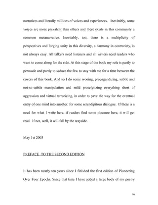 narratives and literally millions of voices and experiences. Inevitably, some
voices are more prevalent than others and there exists in this community a
common metanarrative. Inevitably, too, there is a multiplicity of
perspectives and forging unity in this diversity, a harmony in contrariety, is
not always easy. All talkers need listeners and all writers need readers who
want to come along for the ride. At this stage of the book my role is partly to
persuade and partly to seduce the few to stay with me for a time between the
covers of this book. And so I do some wooing, propagandizing, subtle and
not-so-subtle manipulation and mild proselytizing everything short of
aggression and virtual terrorizing, in order to pave the way for the eventual
entry of one mind into another, for some serendipitous dialogue. If there is a
need for what I write here, if readers find some pleasure here, it will get
read. If not, well, it will fall by the wayside.
May 1st 2003
PREFACE TO THE SECOND EDITION
It has been nearly ten years since I finished the first edition of Pioneering
Over Four Epochs. Since that time I have added a large body of my poetry
96
 