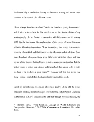 intellectual dig, a motionless literary performance, a many and varied mise
en scene in the context of a tableaux vivant.
I have always found the words of Goethe apt insofar as poetry is concerned
and I refer to them here in this introduction to the fourth edition of my
autobiography. In his famous conversation with Eckermann on 31 January
1827 Goethe introduced his proclamation of the epoch of world literature
with the following observation: "I see increasingly that poetry is a common
property of mankind and that it emerges in all places and at all times from
many hundreds of people. Some are a little better at it than others and stay
on top a little longer, that is all there is to it….everyone must realize that the
gift of poetry is not so rare a thing, and that nobody has reason to let it go to
his head if he produces a good poem.”64
Readers will find this not so rare
thing--poetry—included in short episodes throughout this work.
Lest I get carried away by a vision of populist poetry, let me add the words
of Joseph Brodsky from his banquet speech for the Nobel Prize in Literature
in December 1987: “I should like to add that through recorded history, the
64
Hendrik Birus, “The Goethean Concept of World Literature and
Comparative Literature,” CLCWeb: Comparative Literature, December
2000.
98
 