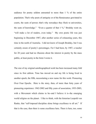 audience for poetry seldom amounted to more than 1 % of the entire
population. That's why poets of antiquity or of the Renaissance gravitated to
courts, the seats of power; that's why nowadays they flock to universities,
the seats of knowledge.” “Even a quarter of that 1 %,” Brodsky went on,
“will make a lot of readers, even today.” My own poetic life was just
beginning in December 1987, after another series of exhausting years, this
time in the north of Australia. I did not know of Joseph Brodsky, but I was
certainly aware of poetry’s percentages. For I had been, by 1987, a teacher
for 20 years and had no illusions about the interest in poetry by the mass
public, at least poetry in the form I wrote it.
The size of my original autobiographical work has been increased many fold
since its first edition. Time has moved on and my life is being lived in
another epoch, the fifth, necessitating a new name for this work: Pioneering
Over Four Epochs. Here is the story, then, of more than forty years of
pioneering experience: 1962-2002 and fifty years of association, 1953-2003,
with a Movement which claims to be--and I believe it is--the emerging
world religion on the planet. I like to think, with the historian Leopold von
Ranke, that “self-imposed discipline alone brings excellence to all art.” If
that is the case, then there is some excellence here. There is here, too, some
99
 