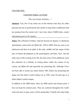 VOLUME ONE:
CHAPTER THREE: LETTERS
"The very texture of history....."
Abstract: Very few of my letters are on the internet since they are either
personal, private or professional and I prefer to keep them confidential until
my passing from this mortal coil. I now have about 10,000 letters, emails
and internet posts in 50 volumes.
Notes: This collection of letters, what has become by degrees a voluminous
epistolarium, comes from my Bahai life, 1959 to 2009, from my years as an
adolescent and then as an adult, at the early, middle and late stages of that
part of human development as the psychologists call them. Now, into the
early years of the evening of my life, the early years of late adulthood, I post
this reflection on a lifetime of writing letters within the context of my
society, my Bahai life and especially my pioneering life. Although I have
not been able to locate any letters before 1962, before my pioneering life
began, the first letter I recall writing was in 1959, some 50 years ago, to a
fellow Bahá’í-youth in Japan.
In addition to the 4000 letters, there are 6000 emails and internet posts. I
have not kept the internet posts. They are scattered throughout the world-
wide-web and, in many cases, will be untraceable. Virtually this entire body
1
 