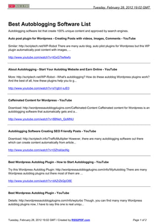 Tuesday, February 28, 2012 19:02 GMT




Best Autoblogging Software List
Autoblogging software list that create 100% unique content and approved by search engines.

Auto post plugin for Wordpress - Creating Posts with videos, Images, Comments - YouTube

Similar: http://scriptech.net/WP-Robot There are many auto blog, auto pilot plugins for Wordpress but this WP
plugin automatically post content with images, ...

http://www.youtube.com/watch?v=tGxG7IwNwfo



About Autoblogging - Start Your Autoblog Website and Earn Online - YouTube

More: http://scriptech.net/WP-Robot - What's autoblogging? How do these autoblog Wordpress plugins work?
And the best of all, how these plugins help you to g...

http://www.youtube.com/watch?v=sYqjbV-sJE0



Caffeinated Content for Wordpress - YouTube

Download: http://wordpressautoblogplugins.com/Caffeinated-Content Caffeinated content for Wordpress is an
autoblogging software that automatically gets and a...

http://www.youtube.com/watch?v=8BNeh_QoMNU



Autoblogging Software Creating SEO Friendly Posts - YouTube

Download: http://scriptech.info/TrafficMultiplier However, there are many autoblogging software out there
which can create content automatically from article...

http://www.youtube.com/watch?v=t3ZhskIaoNg



Best Wordpress Autoblog Plugin - How to Start Autoblogging - YouTube

Try this Wordpress Autoblog Plugin: http://wordpressautoblogplugins.com/info/WpAutoblog There are many
Wordpress autoblog plugins out there most of them are ...

http://www.youtube.com/watch?v=dAZrZkQpO8E



Best Wordpress Autoblog Plugin - YouTube

Details: http://wordpressautoblogplugins.com/info/wpturbo Though, you can find many many Wordpress
autoblog plugins now, I have to say this one is real uniqu...




Tuesday, February 28, 2012 19:02 GMT / Created by RSS2PDF.com                                   Page 1 of 2
 