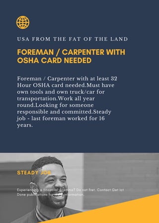 FOREMAN / CARPENTER WITH
OSHA CARD NEEDED
U S A F R O M T H E F A T O F T H E L A N D
Foreman / Carpenter with at least 32
Hour OSHA card needed.Must have
own tools and own truck/car for
transportation.Work all year
round.Looking for someone
responsible and committed.Steady
job - last foreman worked for 16
years.
STEADY JOB
Experiencing a financial dilemma? Do not fret. Contact Get Ict
Done publications for more information.
 