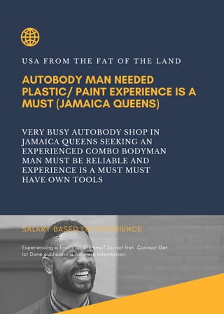 AUTOBODY MAN NEEDED
PLASTIC/ PAINT EXPERIENCE IS A
MUST (JAMAICA QUEENS)
U S A F R O M T H E F A T O F T H E L A N D
VERY BUSY AUTOBODY SHOP IN
JAMAICA QUEENS SEEKING AN
EXPERIENCED COMBO BODYMAN
MAN MUST BE RELIABLE AND
EXPERIENCE IS A MUST MUST
HAVE OWN TOOLS
SALARY BASED ON EXPERIENCE
Experiencing a financial dilemma? Do not fret. Contact Get
Ict Done publications for more information.
 