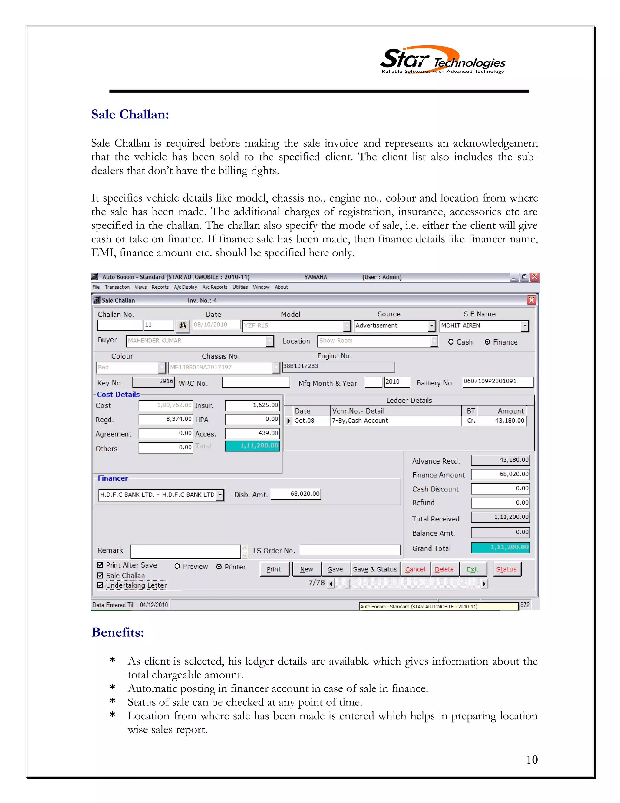 10
Sale Challan:
Sale Challan is required before making the sale invoice and represents an acknowledgement
that the vehicle has been sold to the specified client. The client list also includes the sub-
dealers that don’t have the billing rights.
It specifies vehicle details like model, chassis no., engine no., colour and location from where
the sale has been made. The additional charges of registration, insurance, accessories etc are
specified in the challan. The challan also specify the mode of sale, i.e. either the client will give
cash or take on finance. If finance sale has been made, then finance details like financer name,
EMI, finance amount etc. should be specified here only.
Benefits:
* As client is selected, his ledger details are available which gives information about the
total chargeable amount.
* Automatic posting in financer account in case of sale in finance.
* Status of sale can be checked at any point of time.
* Location from where sale has been made is entered which helps in preparing location
wise sales report.
 