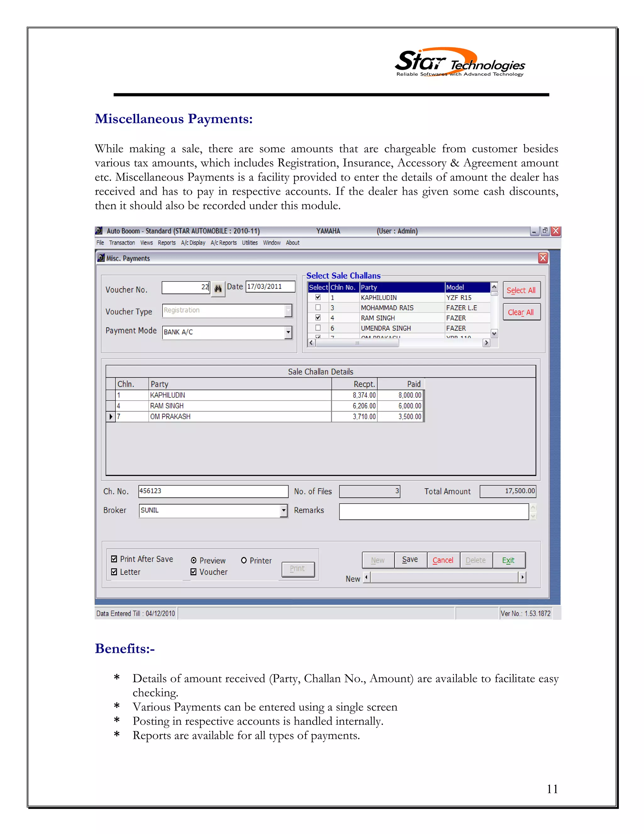 11
Miscellaneous Payments:
While making a sale, there are some amounts that are chargeable from customer besides
various tax amounts, which includes Registration, Insurance, Accessory & Agreement amount
etc. Miscellaneous Payments is a facility provided to enter the details of amount the dealer has
received and has to pay in respective accounts. If the dealer has given some cash discounts,
then it should also be recorded under this module.
Benefits:-
* Details of amount received (Party, Challan No., Amount) are available to facilitate easy
checking.
* Various Payments can be entered using a single screen
* Posting in respective accounts is handled internally.
* Reports are available for all types of payments.
 