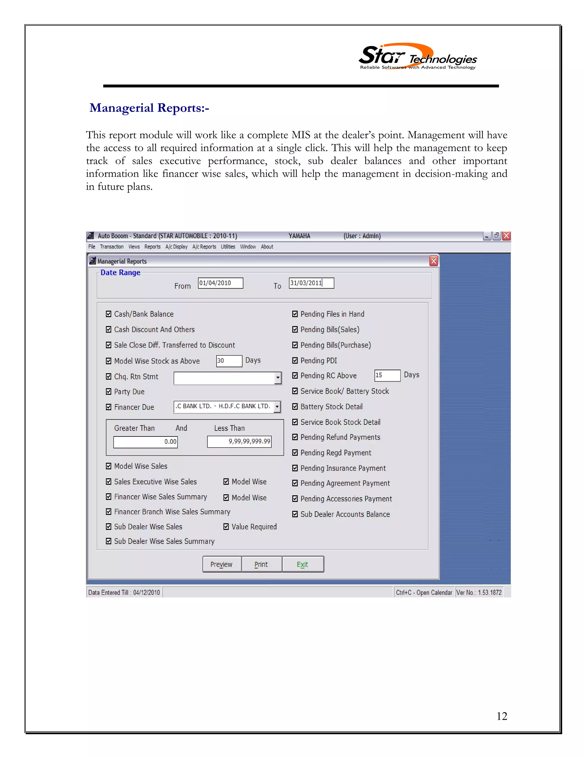 12
Managerial Reports:-
This report module will work like a complete MIS at the dealer’s point. Management will have
the access to all required information at a single click. This will help the management to keep
track of sales executive performance, stock, sub dealer balances and other important
information like financer wise sales, which will help the management in decision-making and
in future plans.
 
