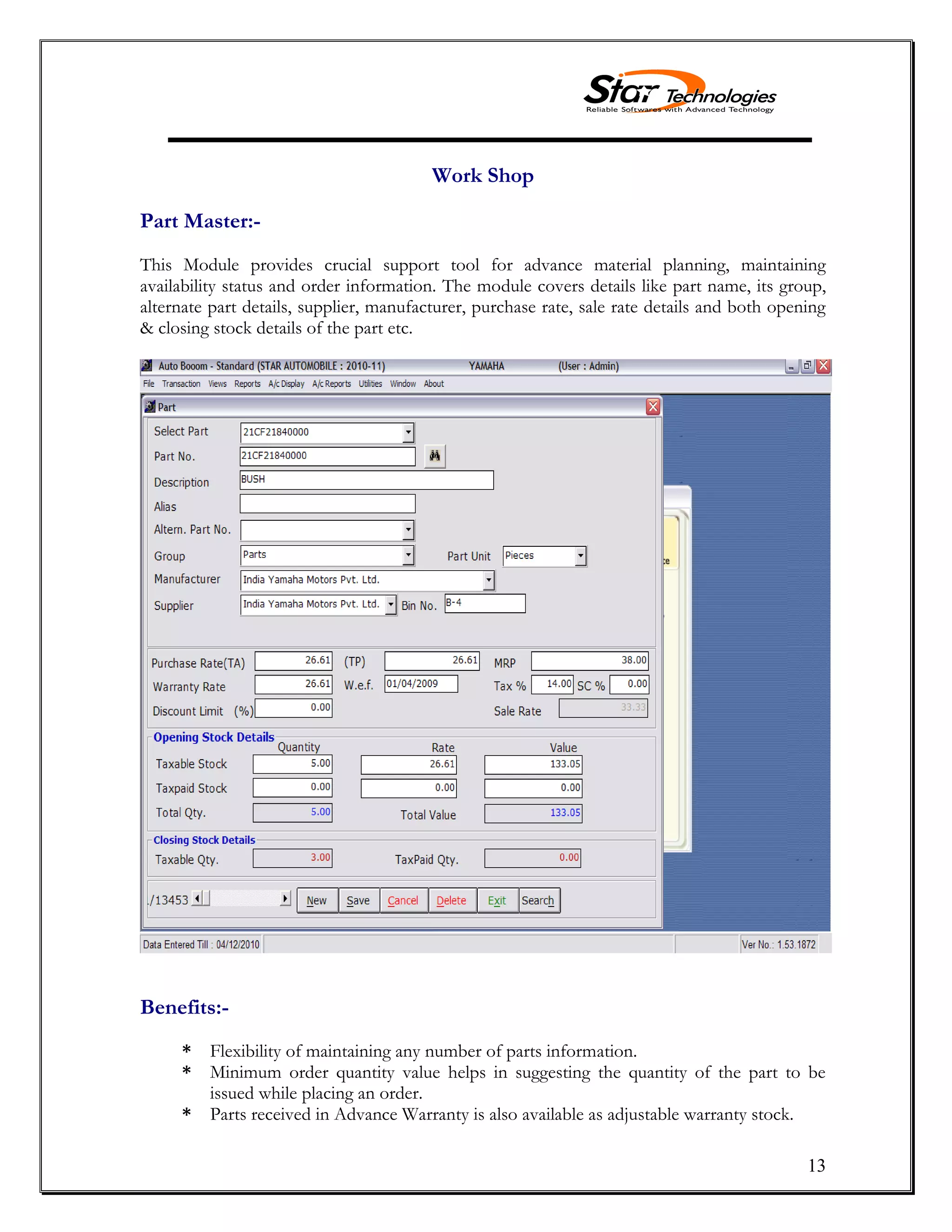 13
Work Shop
Part Master:-
This Module provides crucial support tool for advance material planning, maintaining
availability status and order information. The module covers details like part name, its group,
alternate part details, supplier, manufacturer, purchase rate, sale rate details and both opening
& closing stock details of the part etc.
Benefits:-
* Flexibility of maintaining any number of parts information.
* Minimum order quantity value helps in suggesting the quantity of the part to be
issued while placing an order.
* Parts received in Advance Warranty is also available as adjustable warranty stock.
 